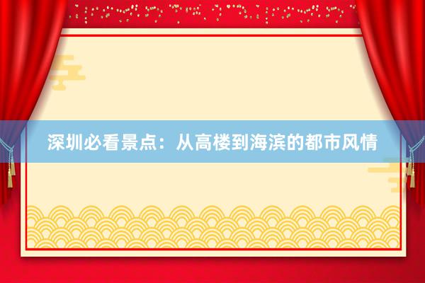 深圳必看景点：从高楼到海滨的都市风情