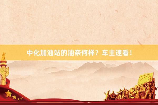 中化加油站的油奈何样？车主速看！