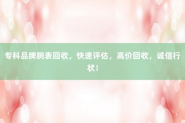 专科品牌腕表回收，快速评估，高价回收，诚信行状！