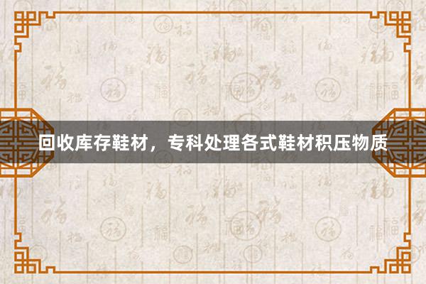 回收库存鞋材，专科处理各式鞋材积压物质